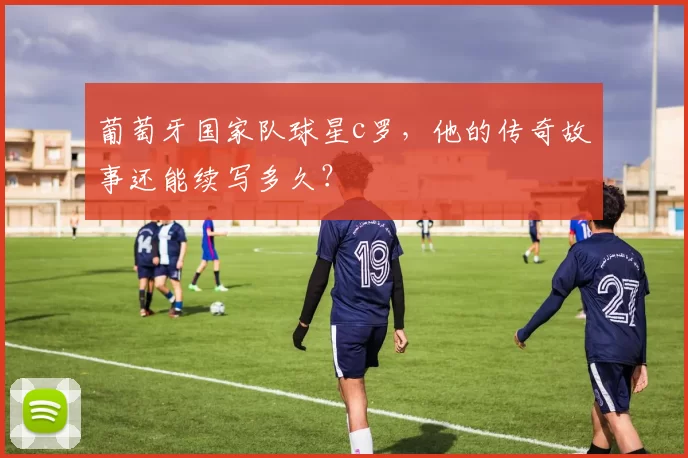 葡萄牙国家队球星c罗，他的传奇故事还能续写多久？