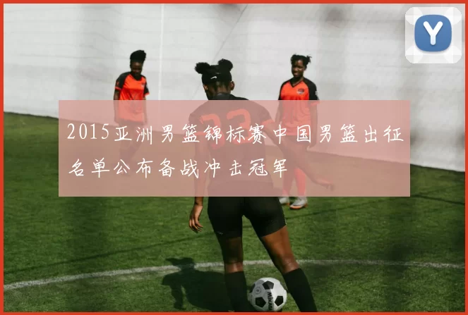 2015亚洲男篮锦标赛中国男篮出征名单公布备战冲击冠军