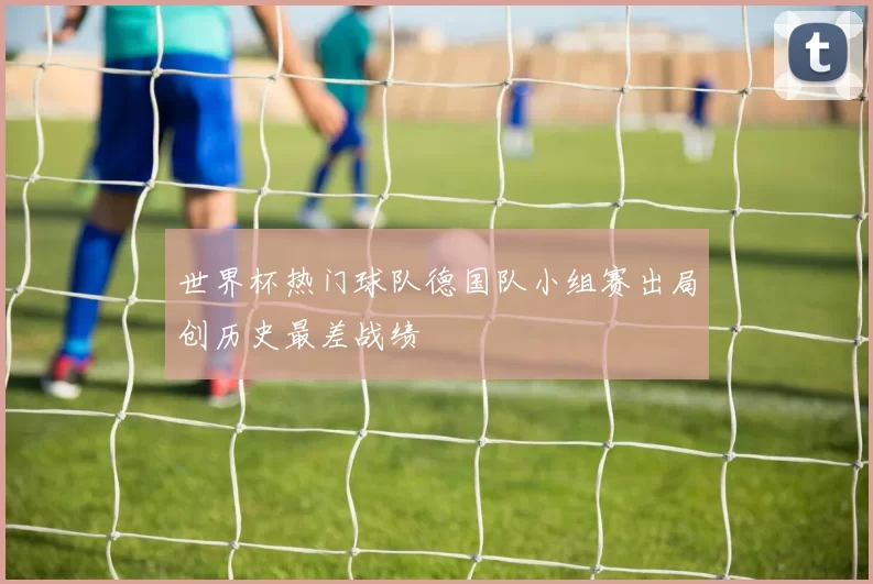 世界杯热门球队德国队小组赛出局创历史最差战绩