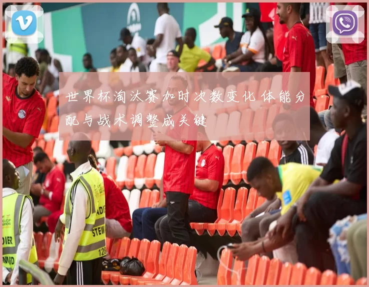 世界杯淘汰赛加时次数变化 体能分配与战术调整成关键