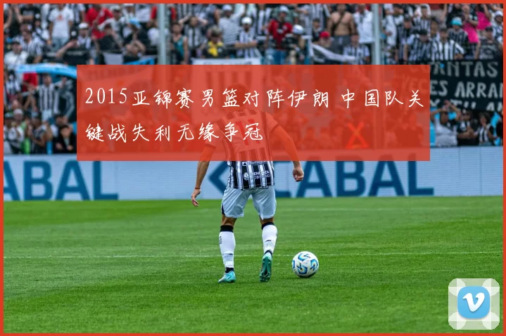 2015亚锦赛男篮对阵伊朗 中国队关键战失利无缘争冠