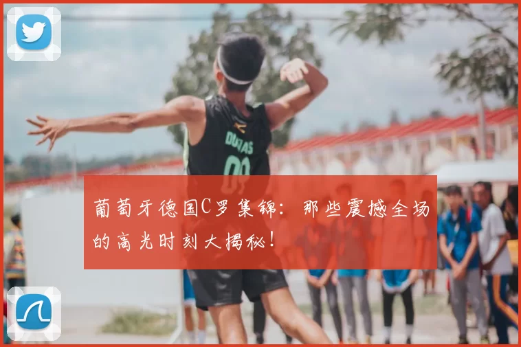 葡萄牙德国C罗集锦：那些震撼全场的高光时刻大揭秘！