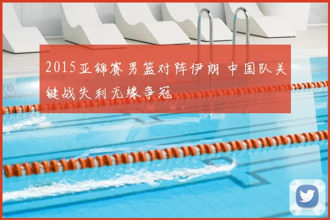 2015亚锦赛男篮对阵伊朗 中国队关键战失利无缘争冠
