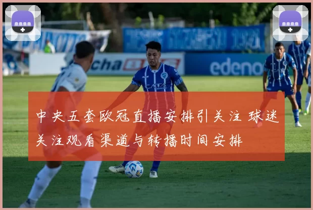 中央五套欧冠直播安排引关注 球迷关注观看渠道与转播时间安排