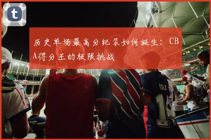 历史单场最高分纪录如何诞生:CBA得分王的极限挑战