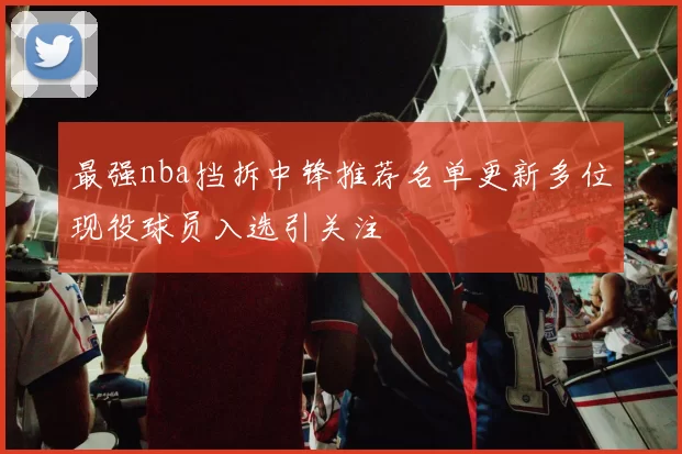 最强nba挡拆中锋推荐名单更新多位现役球员入选引关注