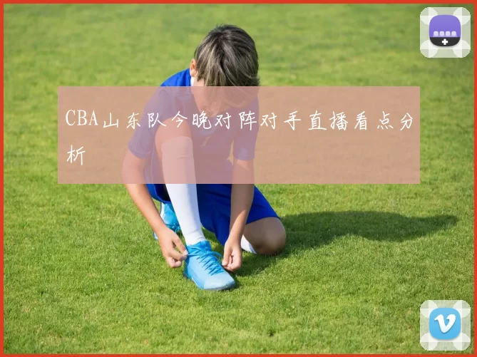 CBA山东队今晚对阵对手直播看点分析