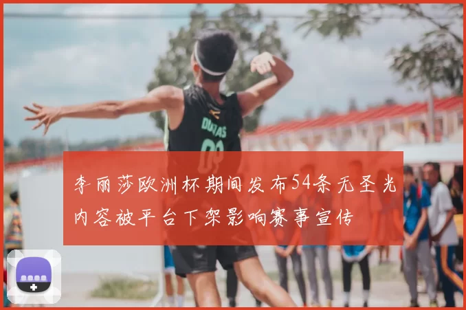 李丽莎欧洲杯期间发布54条无圣光内容被平台下架影响赛事宣传