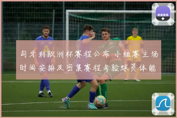 匈牙利欧洲杯赛程公布 小组赛主场时间安排及密集赛程考验球员体能