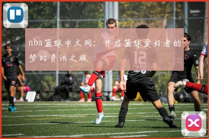 nba篮球中文网：开启篮球爱好者的梦幻资讯之旅