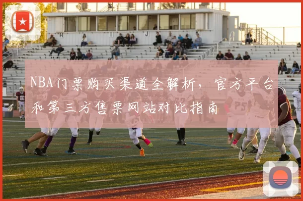 NBA门票购买渠道全解析,官方平台和第三方售票网站对比指南