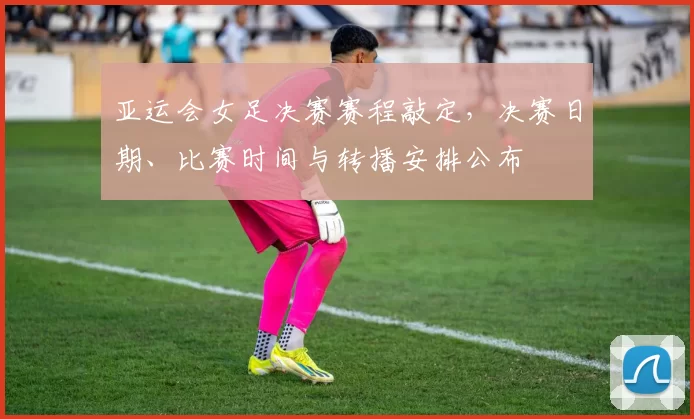 亚运会女足决赛赛程敲定,决赛日期、比赛时间与转播安排公布