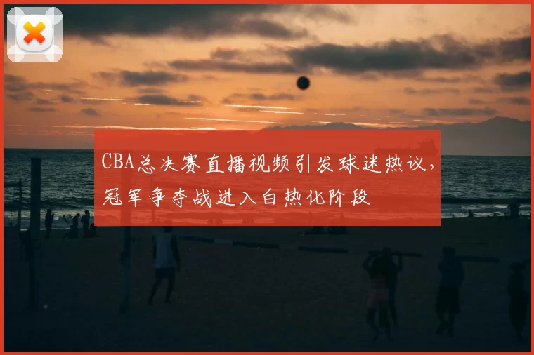CBA总决赛直播视频引发球迷热议，冠军争夺战进入白热化阶段