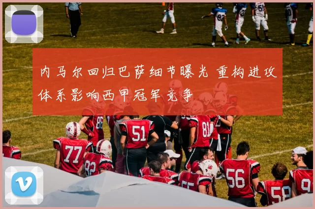 内马尔回归巴萨细节曝光 重构进攻体系影响西甲冠军竞争