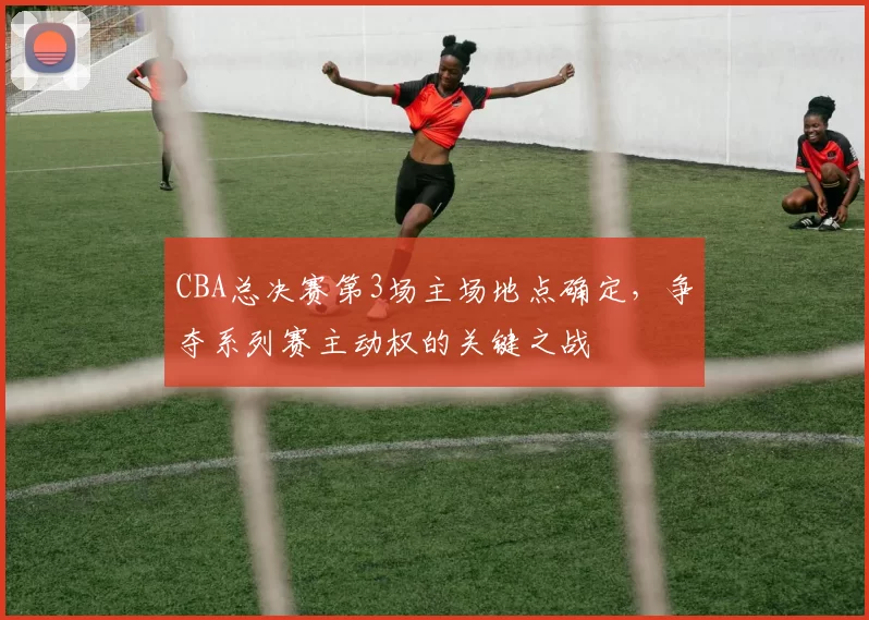 CBA总决赛第3场主场地点确定,争夺系列赛主动权的关键之战