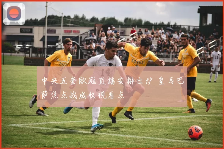 中央五套欧冠直播安排出炉 皇马巴萨焦点战成收视看点