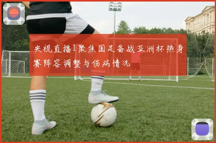 央视直播1聚焦国足备战亚洲杯热身赛阵容调整与伤病情况