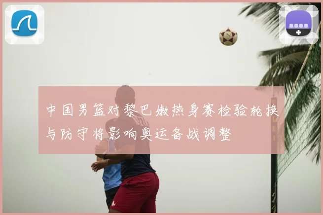 中国男篮对黎巴嫩热身赛检验轮换与防守将影响奥运备战调整