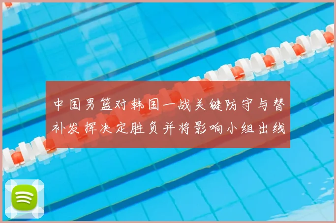 中国男篮对韩国一战关键防守与替补发挥决定胜负并将影响小组出线前景