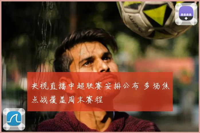 央视直播中超联赛安排公布 多场焦点战覆盖周末赛程