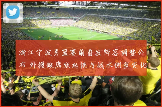 浙江宁波男篮赛前首发阵容调整公布 外援缺席致轮换与战术侧重变化