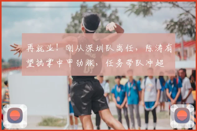 再就业!刚从深圳队离任,陈涛有望执掌中甲劲旅,任务带队冲超