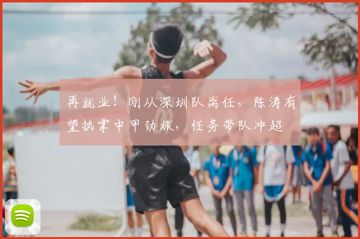 再就业!刚从深圳队离任,陈涛有望执掌中甲劲旅,任务带队冲超