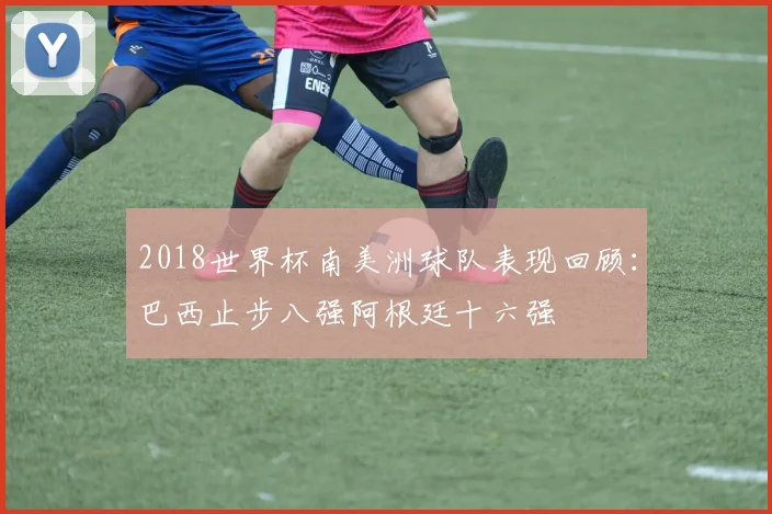2018世界杯南美洲球队表现回顾:巴西止步八强阿根廷十六强