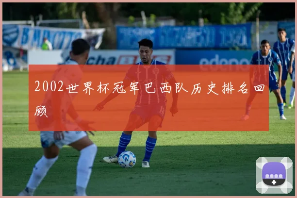 2002世界杯冠军巴西队历史排名回顾