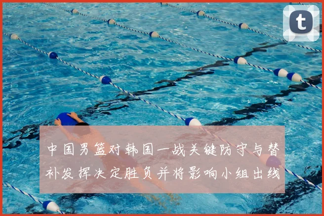 中国男篮对韩国一战关键防守与替补发挥决定胜负并将影响小组出线前景