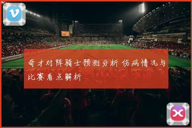 奇才对阵骑士预测分析 伤病情况与比赛看点解析