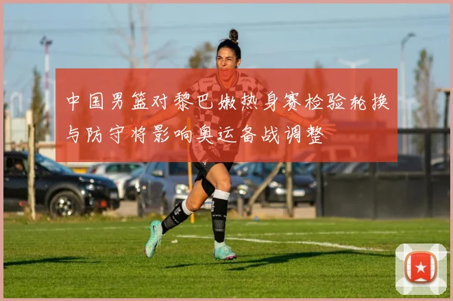 中国男篮对黎巴嫩热身赛检验轮换与防守将影响奥运备战调整